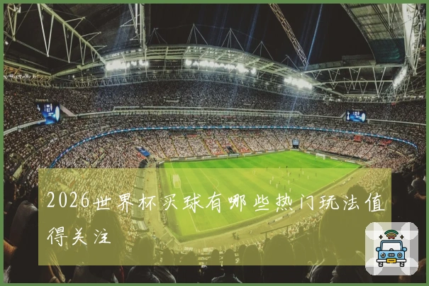 2026世界杯买球有哪些热门玩法值得关注